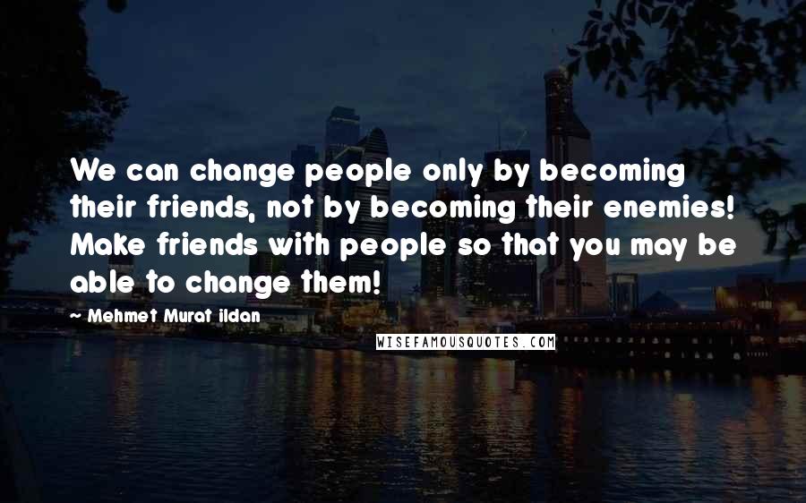 Mehmet Murat Ildan Quotes: We can change people only by becoming their friends, not by becoming their enemies! Make friends with people so that you may be able to change them!