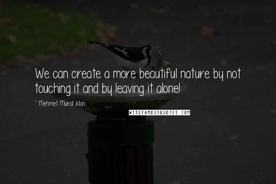 Mehmet Murat Ildan Quotes: We can create a more beautiful nature by not touching it and by leaving it alone!