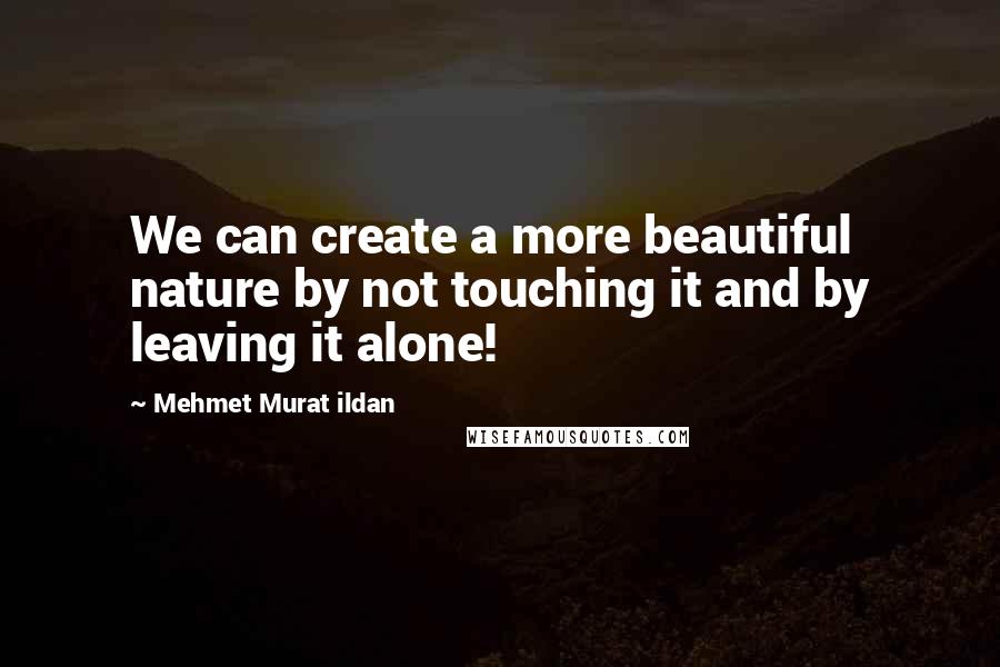 Mehmet Murat Ildan Quotes: We can create a more beautiful nature by not touching it and by leaving it alone!