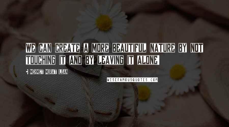 Mehmet Murat Ildan Quotes: We can create a more beautiful nature by not touching it and by leaving it alone!