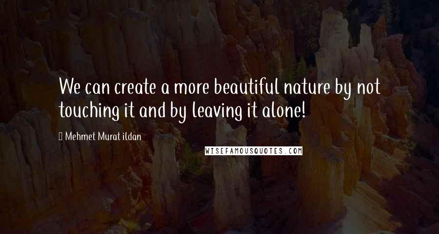 Mehmet Murat Ildan Quotes: We can create a more beautiful nature by not touching it and by leaving it alone!