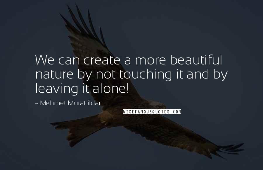 Mehmet Murat Ildan Quotes: We can create a more beautiful nature by not touching it and by leaving it alone!