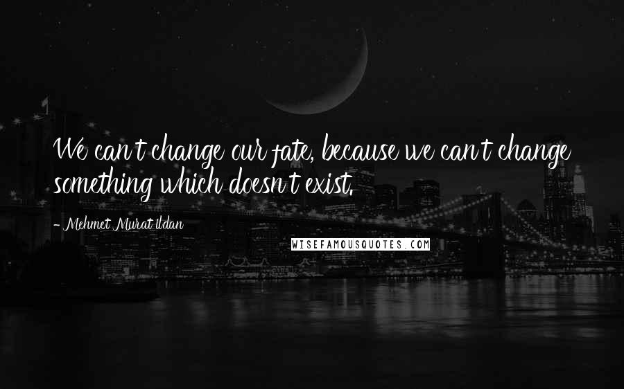 Mehmet Murat Ildan Quotes: We can't change our fate, because we can't change something which doesn't exist.