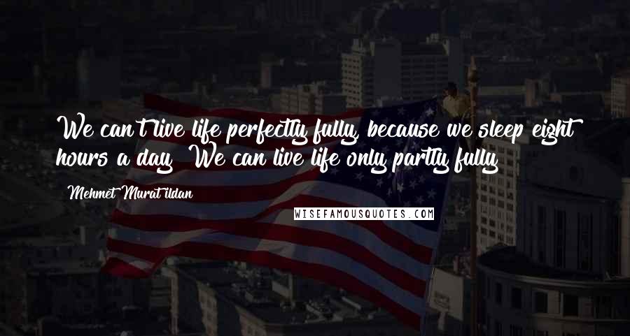 Mehmet Murat Ildan Quotes: We can't live life perfectly fully, because we sleep eight hours a day! We can live life only partly fully!