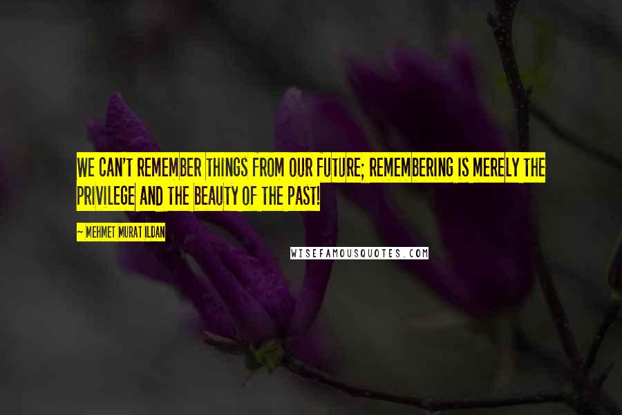 Mehmet Murat Ildan Quotes: We can't remember things from our future; remembering is merely the privilege and the beauty of the past!