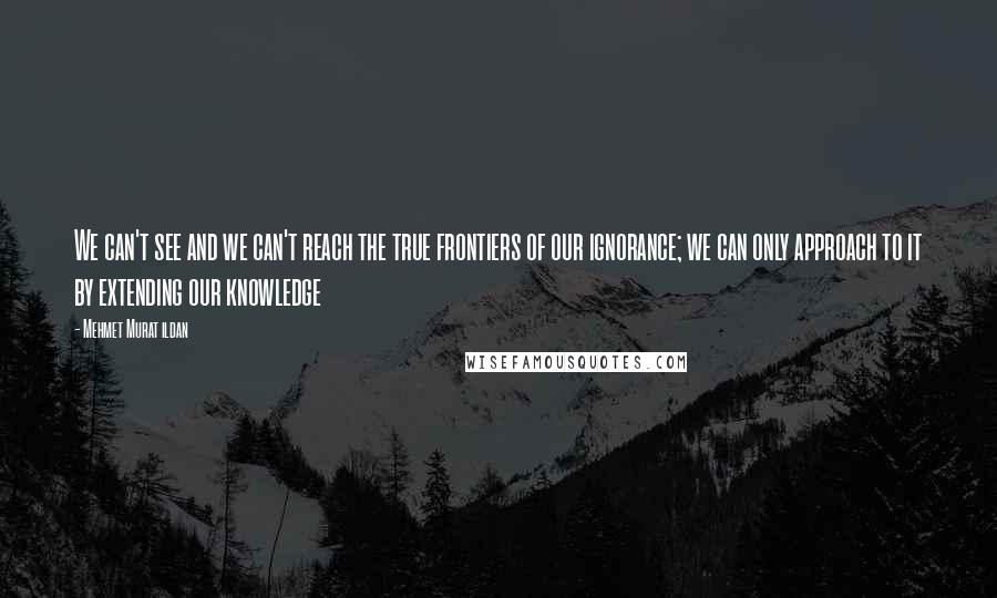 Mehmet Murat Ildan Quotes: We can't see and we can't reach the true frontiers of our ignorance; we can only approach to it by extending our knowledge