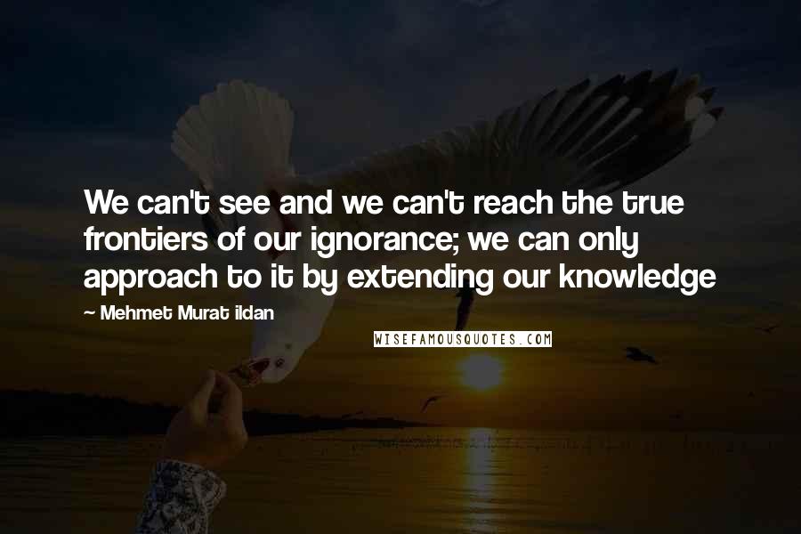 Mehmet Murat Ildan Quotes: We can't see and we can't reach the true frontiers of our ignorance; we can only approach to it by extending our knowledge