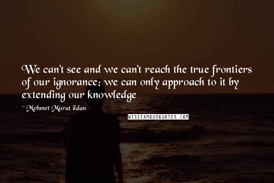 Mehmet Murat Ildan Quotes: We can't see and we can't reach the true frontiers of our ignorance; we can only approach to it by extending our knowledge