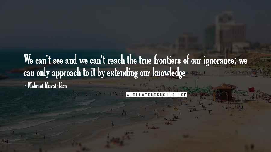 Mehmet Murat Ildan Quotes: We can't see and we can't reach the true frontiers of our ignorance; we can only approach to it by extending our knowledge