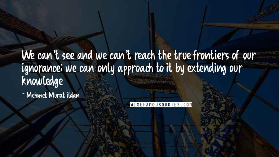 Mehmet Murat Ildan Quotes: We can't see and we can't reach the true frontiers of our ignorance; we can only approach to it by extending our knowledge