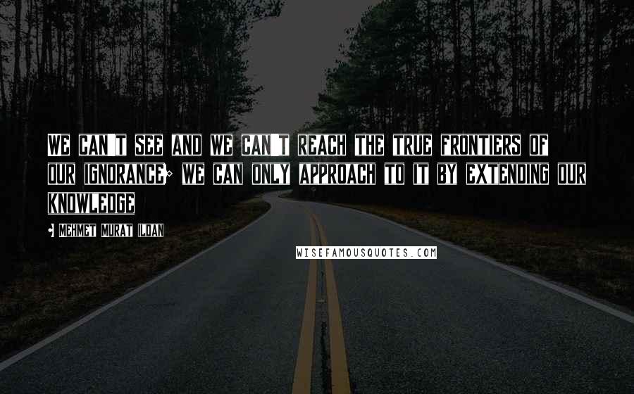 Mehmet Murat Ildan Quotes: We can't see and we can't reach the true frontiers of our ignorance; we can only approach to it by extending our knowledge