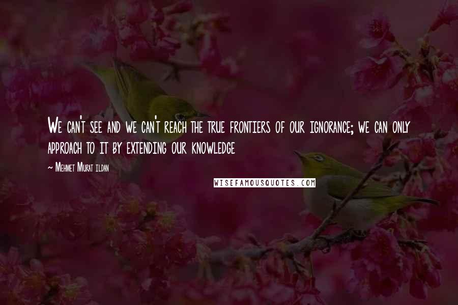 Mehmet Murat Ildan Quotes: We can't see and we can't reach the true frontiers of our ignorance; we can only approach to it by extending our knowledge