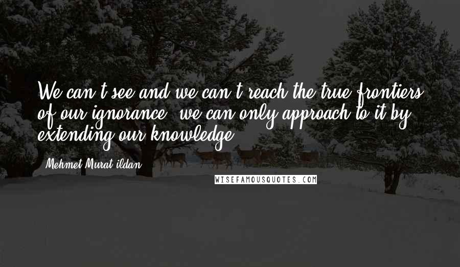 Mehmet Murat Ildan Quotes: We can't see and we can't reach the true frontiers of our ignorance; we can only approach to it by extending our knowledge