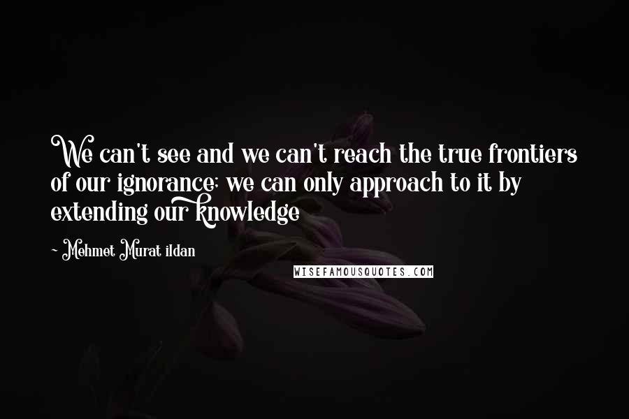 Mehmet Murat Ildan Quotes: We can't see and we can't reach the true frontiers of our ignorance; we can only approach to it by extending our knowledge