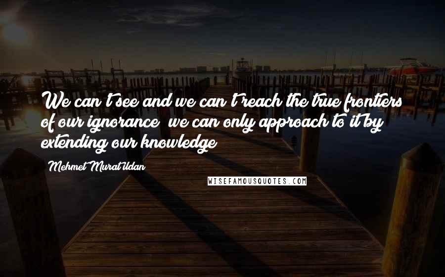 Mehmet Murat Ildan Quotes: We can't see and we can't reach the true frontiers of our ignorance; we can only approach to it by extending our knowledge