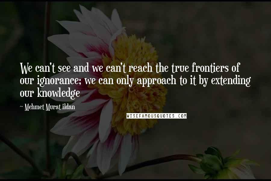 Mehmet Murat Ildan Quotes: We can't see and we can't reach the true frontiers of our ignorance; we can only approach to it by extending our knowledge