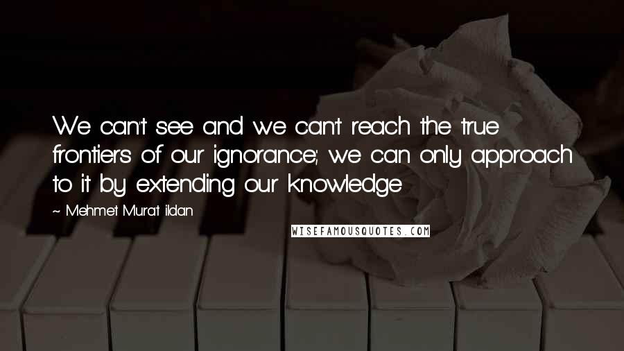 Mehmet Murat Ildan Quotes: We can't see and we can't reach the true frontiers of our ignorance; we can only approach to it by extending our knowledge