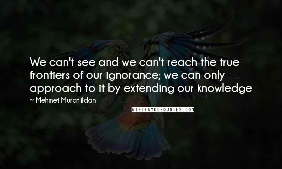 Mehmet Murat Ildan Quotes: We can't see and we can't reach the true frontiers of our ignorance; we can only approach to it by extending our knowledge