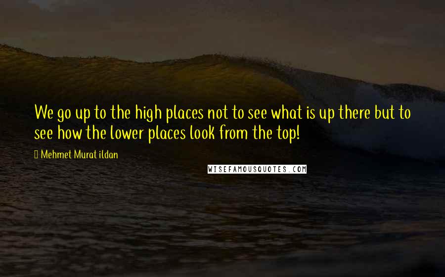 Mehmet Murat Ildan Quotes: We go up to the high places not to see what is up there but to see how the lower places look from the top!