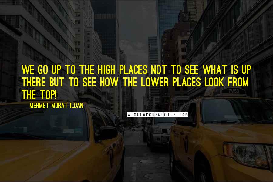 Mehmet Murat Ildan Quotes: We go up to the high places not to see what is up there but to see how the lower places look from the top!