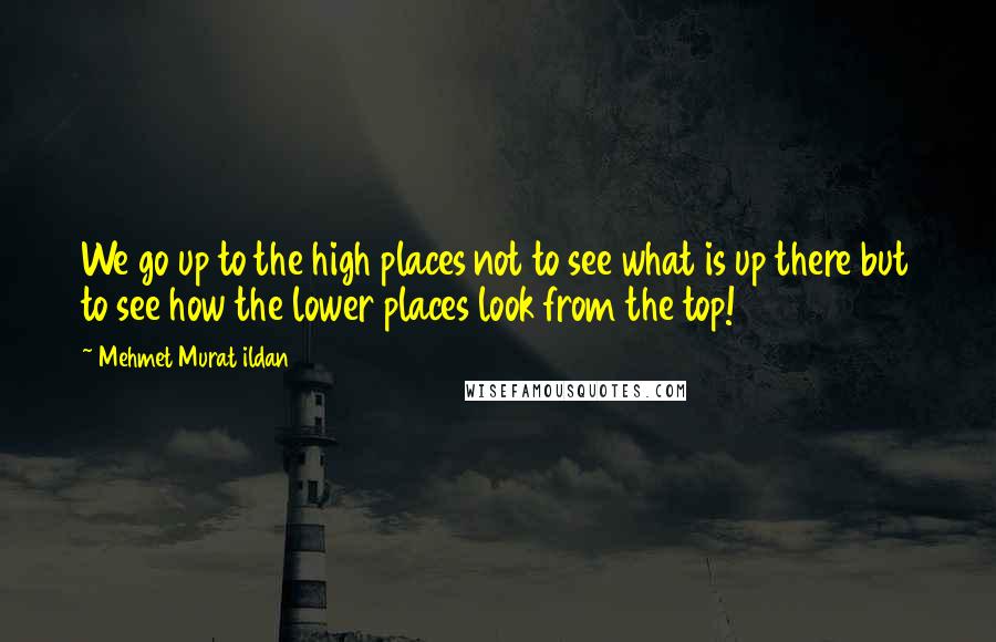 Mehmet Murat Ildan Quotes: We go up to the high places not to see what is up there but to see how the lower places look from the top!