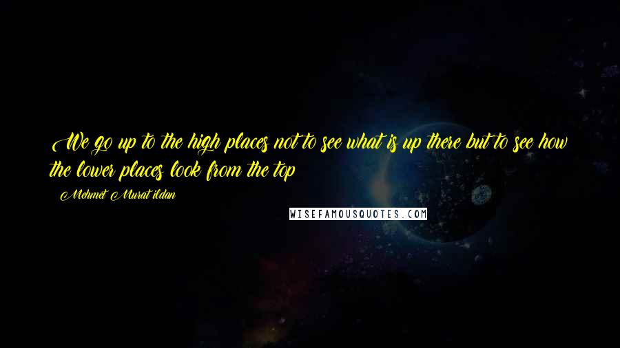 Mehmet Murat Ildan Quotes: We go up to the high places not to see what is up there but to see how the lower places look from the top!