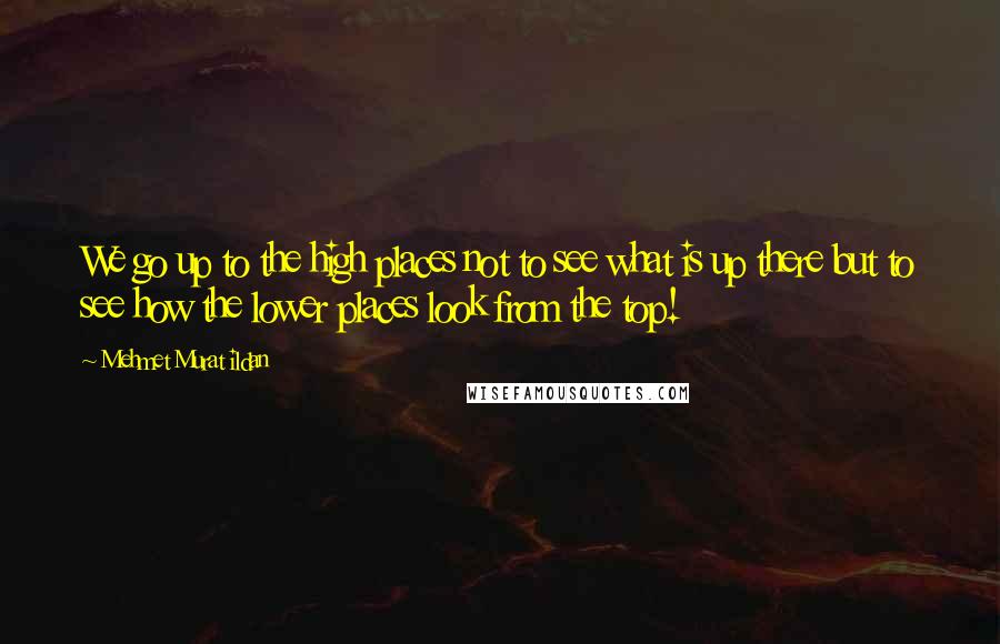 Mehmet Murat Ildan Quotes: We go up to the high places not to see what is up there but to see how the lower places look from the top!