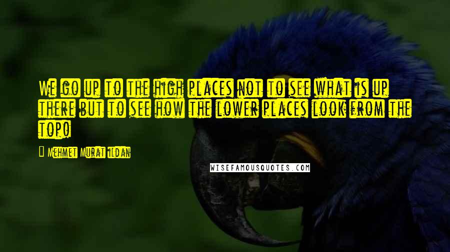 Mehmet Murat Ildan Quotes: We go up to the high places not to see what is up there but to see how the lower places look from the top!