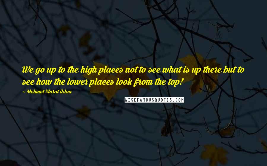 Mehmet Murat Ildan Quotes: We go up to the high places not to see what is up there but to see how the lower places look from the top!