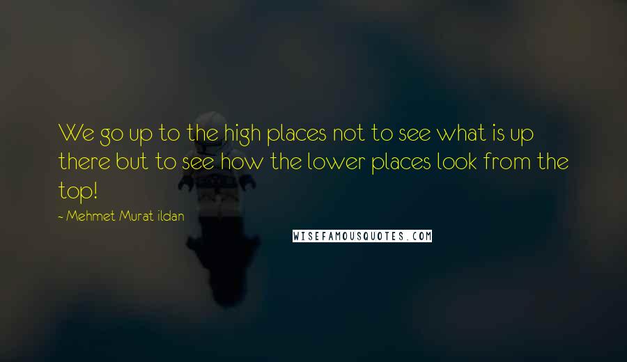 Mehmet Murat Ildan Quotes: We go up to the high places not to see what is up there but to see how the lower places look from the top!