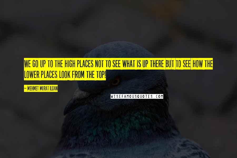 Mehmet Murat Ildan Quotes: We go up to the high places not to see what is up there but to see how the lower places look from the top!