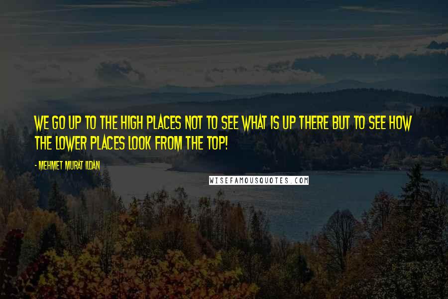 Mehmet Murat Ildan Quotes: We go up to the high places not to see what is up there but to see how the lower places look from the top!