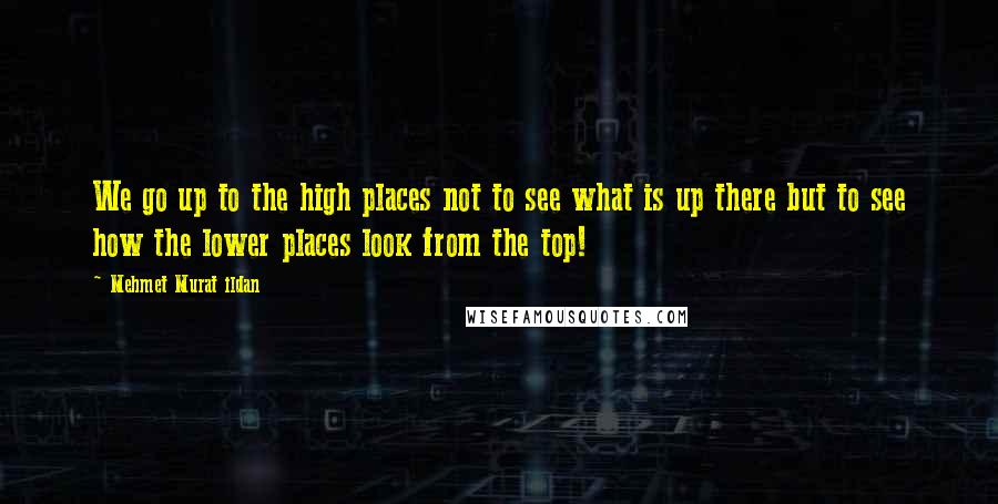 Mehmet Murat Ildan Quotes: We go up to the high places not to see what is up there but to see how the lower places look from the top!