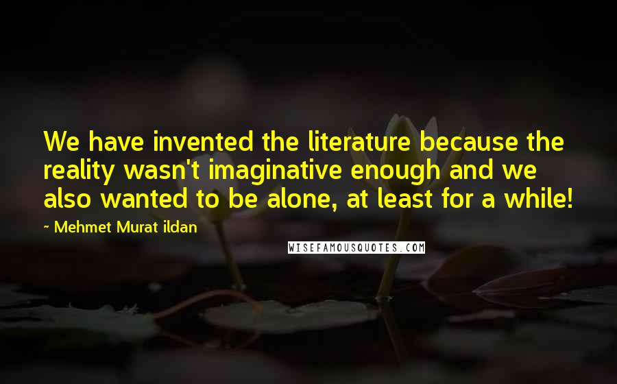 Mehmet Murat Ildan Quotes: We have invented the literature because the reality wasn't imaginative enough and we also wanted to be alone, at least for a while!