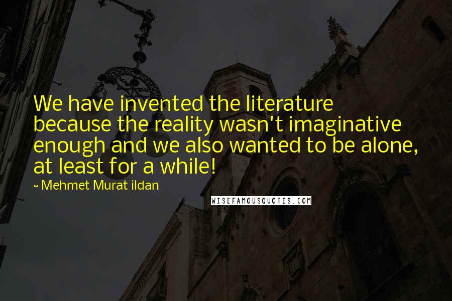 Mehmet Murat Ildan Quotes: We have invented the literature because the reality wasn't imaginative enough and we also wanted to be alone, at least for a while!