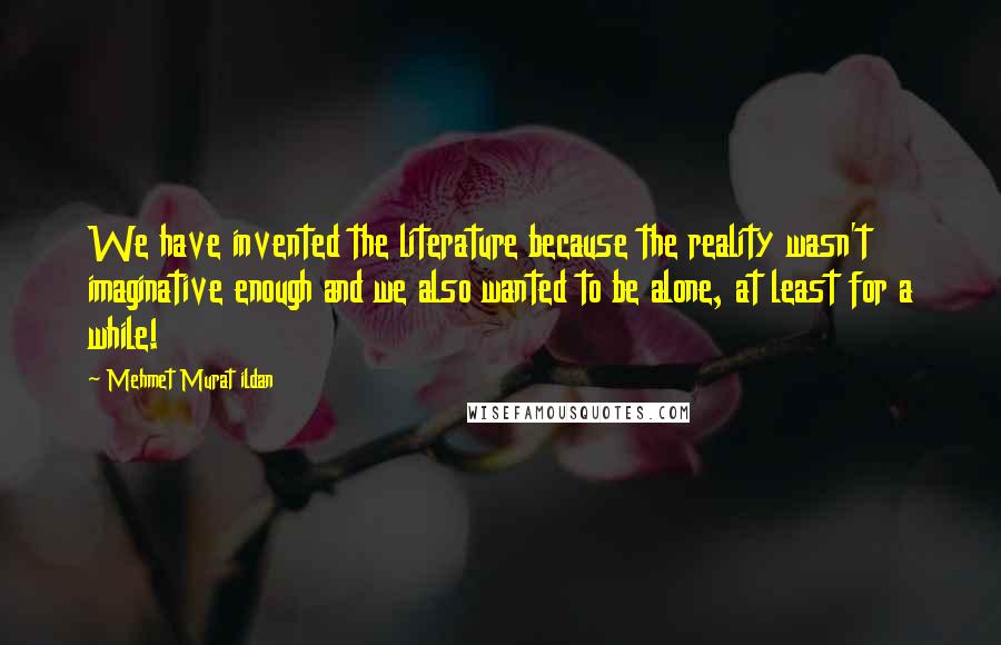 Mehmet Murat Ildan Quotes: We have invented the literature because the reality wasn't imaginative enough and we also wanted to be alone, at least for a while!