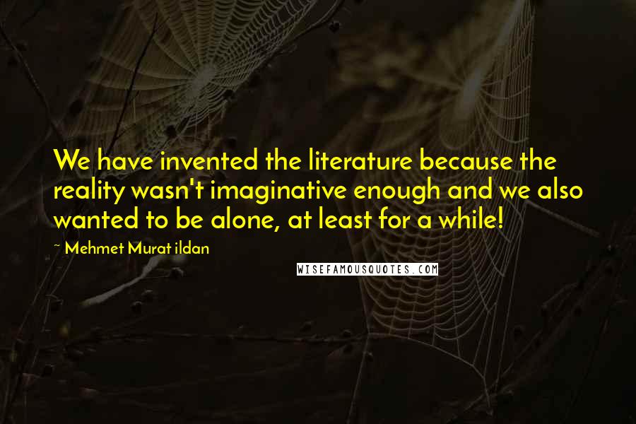 Mehmet Murat Ildan Quotes: We have invented the literature because the reality wasn't imaginative enough and we also wanted to be alone, at least for a while!