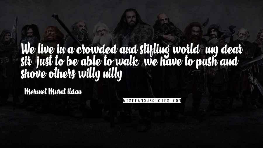 Mehmet Murat Ildan Quotes: We live in a crowded and stifling world, my dear sir; just to be able to walk, we have to push and shove others willy nilly!