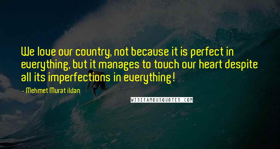 Mehmet Murat Ildan Quotes: We love our country, not because it is perfect in everything, but it manages to touch our heart despite all its imperfections in everything!