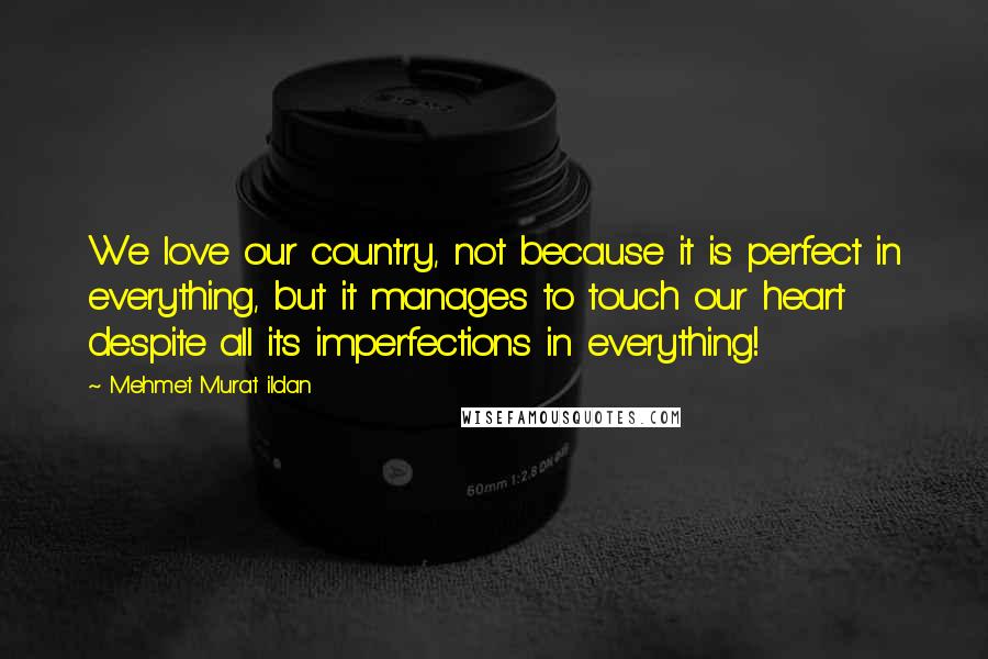 Mehmet Murat Ildan Quotes: We love our country, not because it is perfect in everything, but it manages to touch our heart despite all its imperfections in everything!