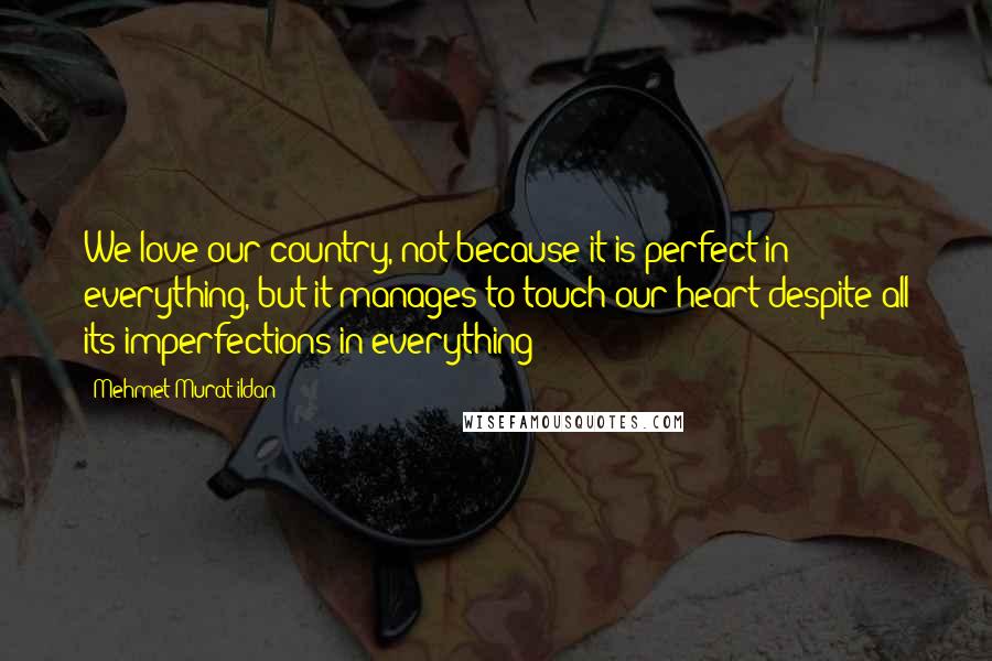 Mehmet Murat Ildan Quotes: We love our country, not because it is perfect in everything, but it manages to touch our heart despite all its imperfections in everything!