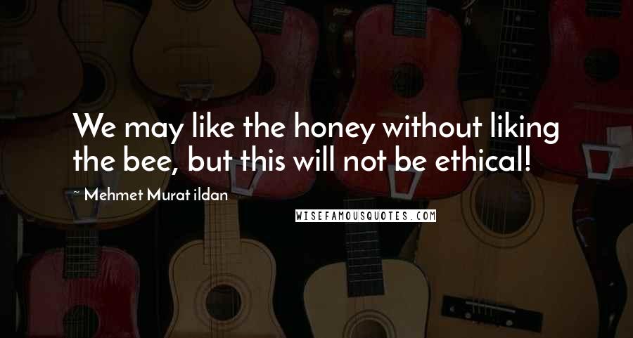 Mehmet Murat Ildan Quotes: We may like the honey without liking the bee, but this will not be ethical!