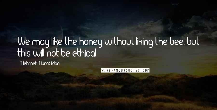 Mehmet Murat Ildan Quotes: We may like the honey without liking the bee, but this will not be ethical!