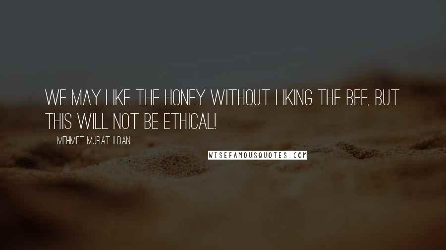 Mehmet Murat Ildan Quotes: We may like the honey without liking the bee, but this will not be ethical!