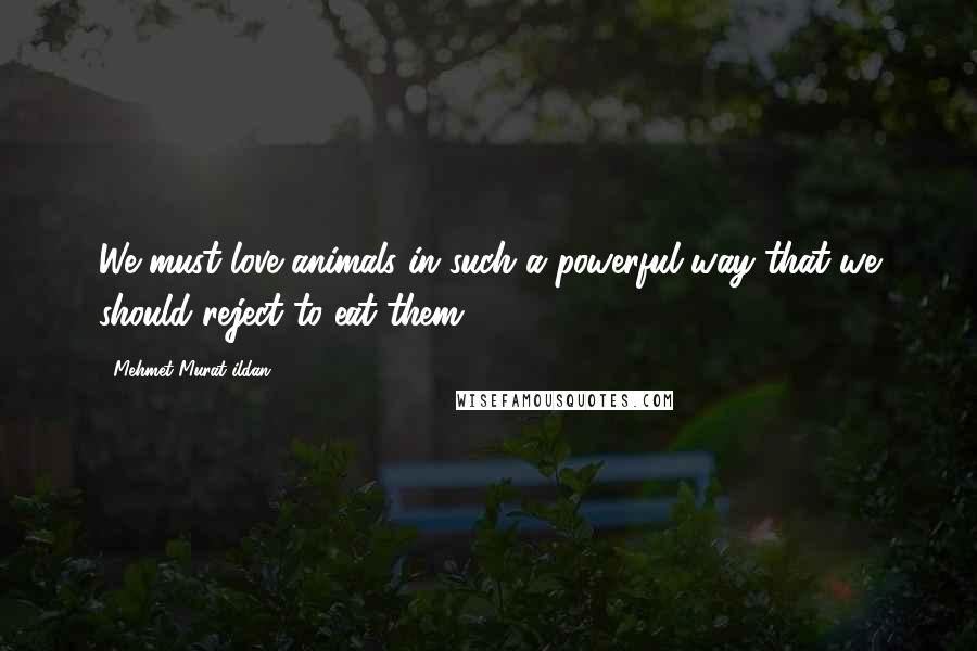 Mehmet Murat Ildan Quotes: We must love animals in such a powerful way that we should reject to eat them!