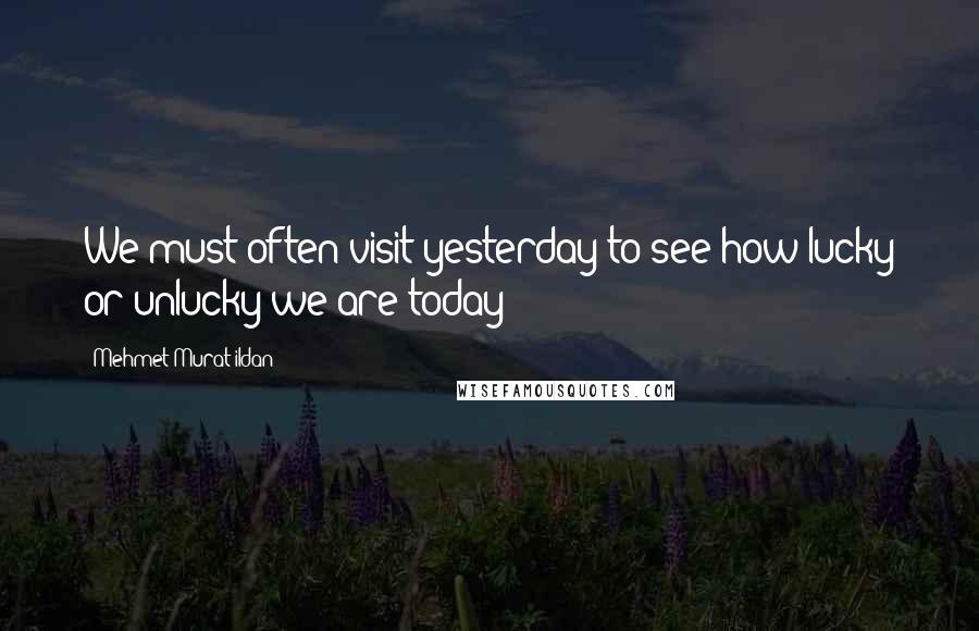 Mehmet Murat Ildan Quotes: We must often visit yesterday to see how lucky or unlucky we are today!