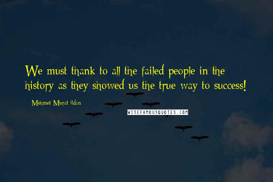 Mehmet Murat Ildan Quotes: We must thank to all the failed people in the history as they showed us the true way to success!