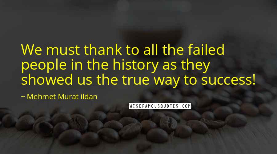 Mehmet Murat Ildan Quotes: We must thank to all the failed people in the history as they showed us the true way to success!