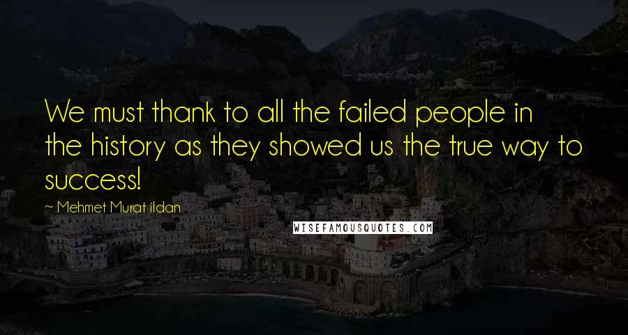 Mehmet Murat Ildan Quotes: We must thank to all the failed people in the history as they showed us the true way to success!