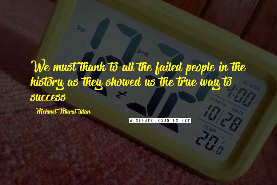Mehmet Murat Ildan Quotes: We must thank to all the failed people in the history as they showed us the true way to success!
